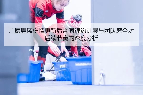 广厦男篮伤情更新后合同续约进展与团队磨合对后续节奏的深度分析