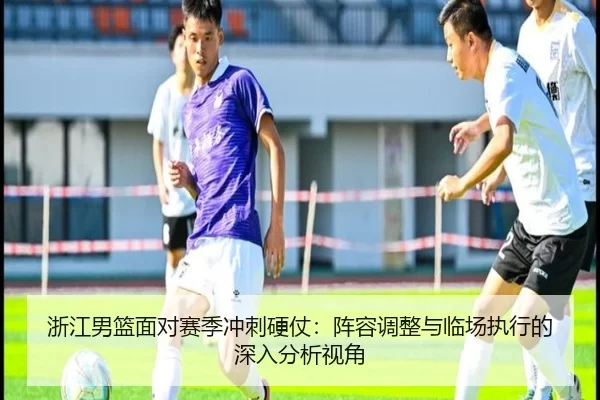浙江男篮面对赛季冲刺硬仗：阵容调整与临场执行的深入分析视角
