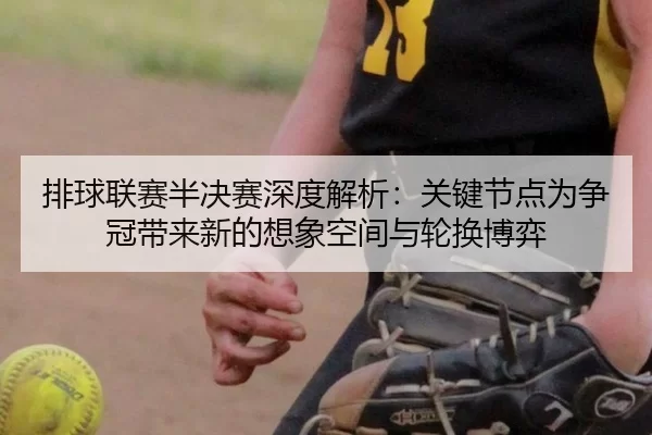排球联赛半决赛深度解析：关键节点为争冠带来新的想象空间与轮换博弈